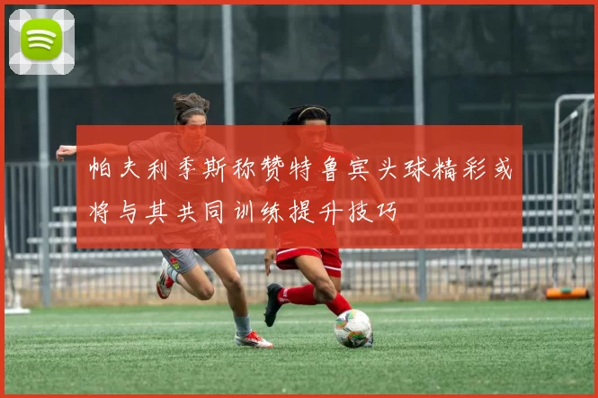 帕夫利季斯称赞特鲁宾头球精彩或将与其共同训练提升技巧