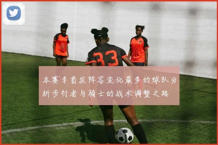 本赛季首发阵容变化最多的球队分析步行者与骑士的战术调整之路