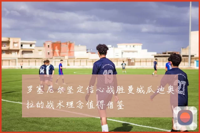 罗塞尼尔坚定信心战胜曼城瓜迪奥拉的战术理念值得借鉴