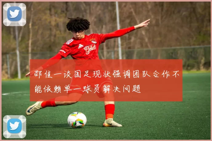 邵佳一谈国足现状强调团队合作不能依赖单一球员解决问题
