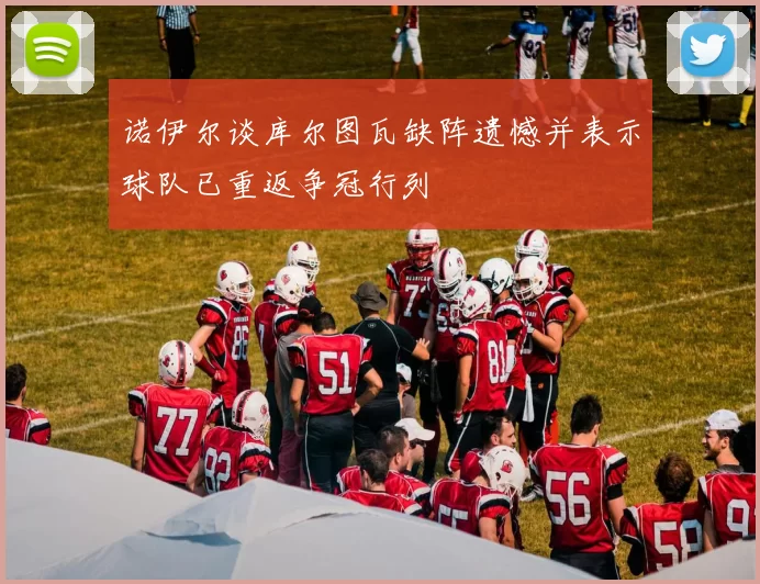 诺伊尔谈库尔图瓦缺阵遗憾并表示球队已重返争冠行列
