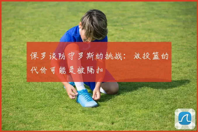 保罗谈防守罗斯的挑战：放投篮的代价可能是被隔扣