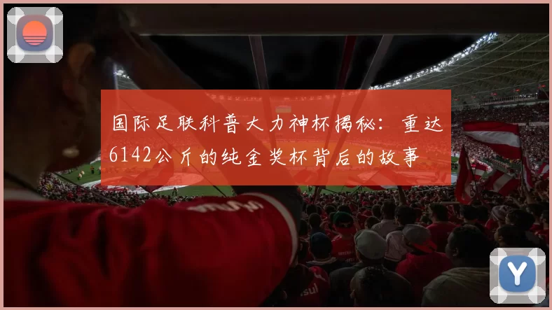 国际足联科普大力神杯揭秘：重达6142公斤的纯金奖杯背后的故事