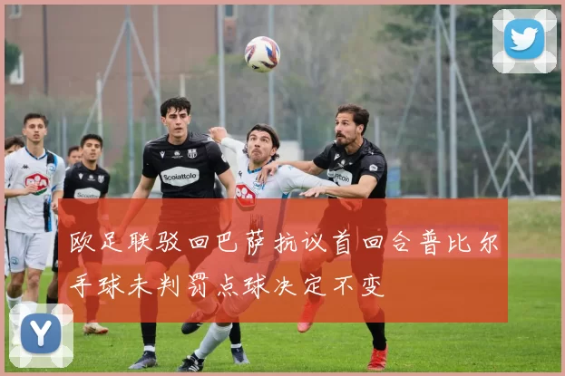 欧足联驳回巴萨抗议首回合普比尔手球未判罚点球决定不变