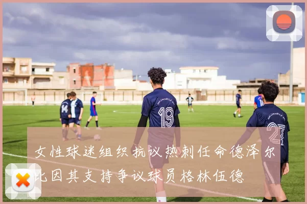 女性球迷组织抗议热刺任命德泽尔比因其支持争议球员格林伍德
