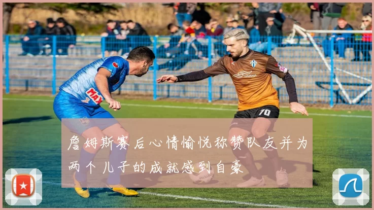 詹姆斯赛后心情愉悦称赞队友并为两个儿子的成就感到自豪