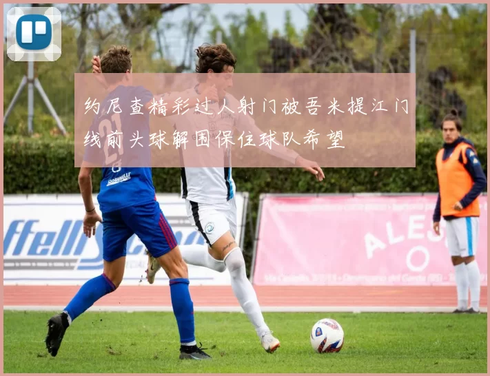 约尼查精彩过人射门被吾米提江门线前头球解围保住球队希望