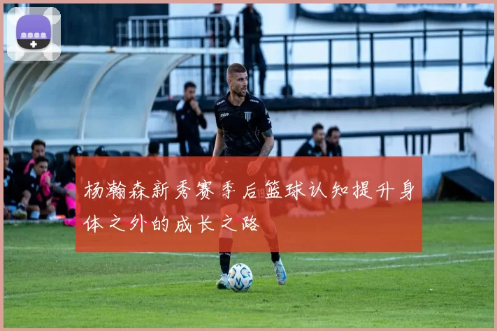 杨瀚森新秀赛季后篮球认知提升身体之外的成长之路
