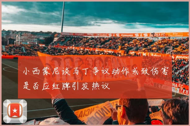 小西蒙尼谈马丁争议动作或致伤害是否应红牌引发热议