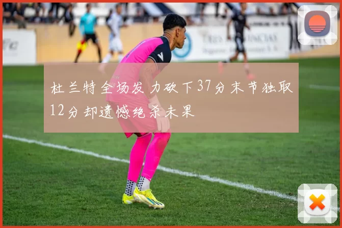 杜兰特全场发力砍下37分末节独取12分却遗憾绝杀未果