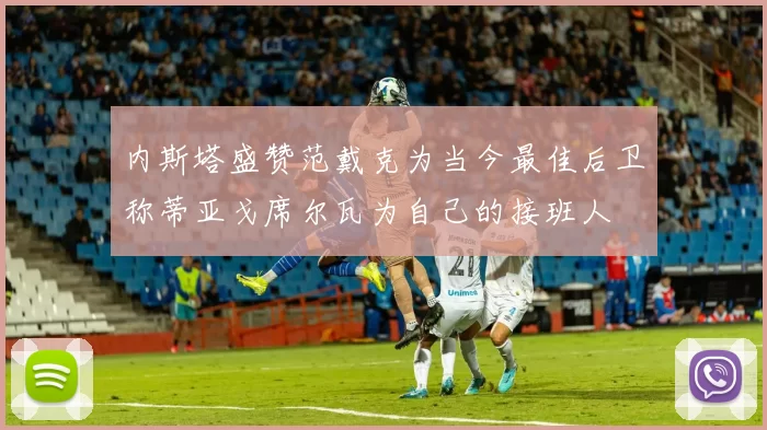 内斯塔盛赞范戴克为当今最佳后卫称蒂亚戈席尔瓦为自己的接班人