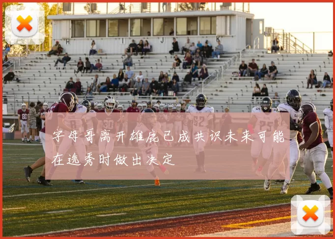 字母哥离开雄鹿已成共识未来可能在选秀时做出决定