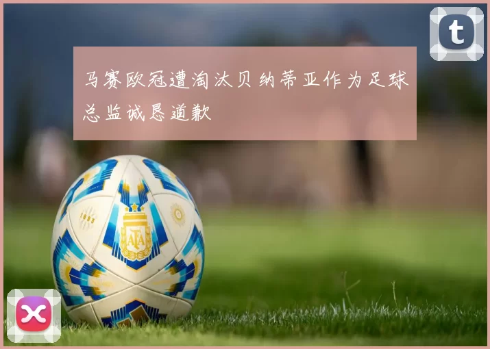 马赛欧冠遭淘汰贝纳蒂亚作为足球总监诚恳道歉