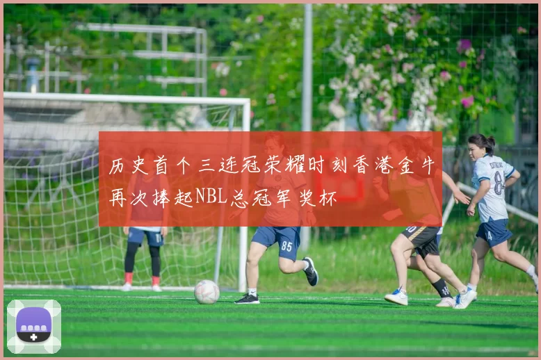 历史首个三连冠荣耀时刻香港金牛再次捧起NBL总冠军奖杯