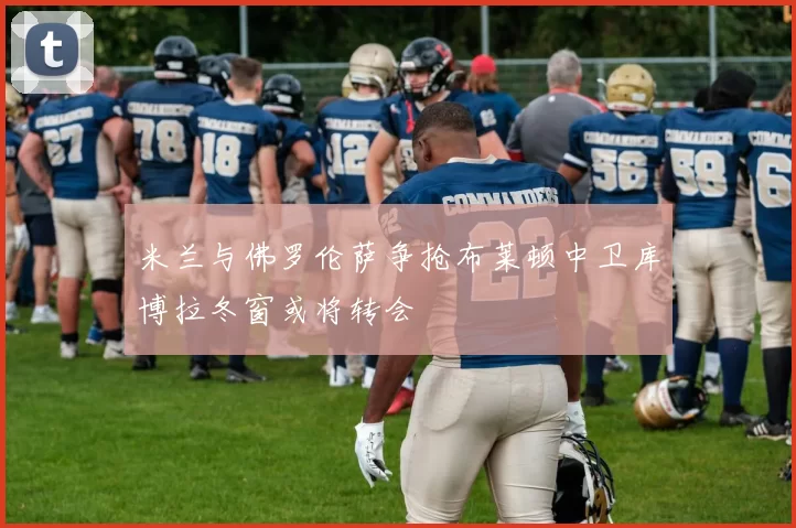 米兰与佛罗伦萨争抢布莱顿中卫库博拉冬窗或将转会