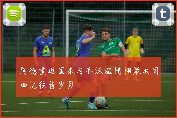 阿德重返国米与齐沃温情相聚共同回忆往昔岁月