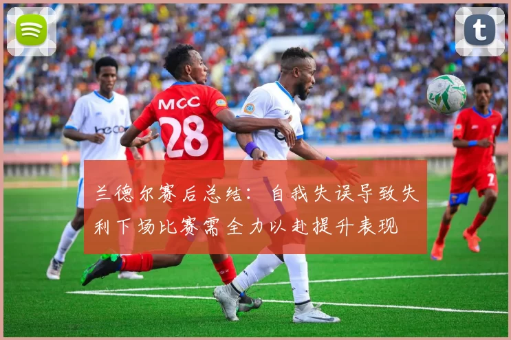 兰德尔赛后总结：自我失误导致失利下场比赛需全力以赴提升表现