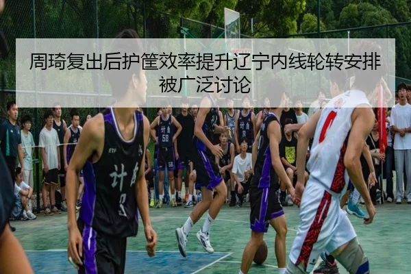 周琦复出后护筐效率提升辽宁内线轮转安排被广泛讨论 | leyu